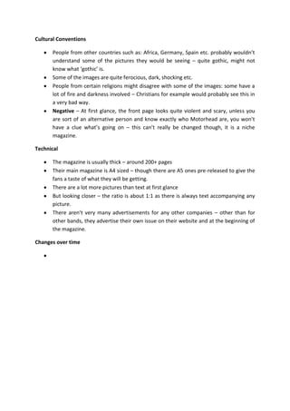 Cultural Conventions
People from other countries such as: Africa, Germany, Spain etc. probably wouldn’t
understand some of the pictures they would be seeing – quite gothic, might not
know what ‘gothic’ is.
Some of the images are quite ferocious, dark, shocking etc.
People from certain religions might disagree with some of the images: some have a
lot of fire and darkness involved – Christians for example would probably see this in
a very bad way.
Negative – At first glance, the front page looks quite violent and scary, unless you
are sort of an alternative person and know exactly who Motorhead are, you won’t
have a clue what’s going on – this can’t really be changed though, it is a niche
magazine.
Technical
The magazine is usually thick – around 200+ pages
Their main magazine is A4 sized – though there are A5 ones pre-released to give the
fans a taste of what they will be getting.
There are a lot more pictures than text at first glance
But looking closer – the ratio is about 1:1 as there is always text accompanying any
picture.
There aren’t very many advertisements for any other companies – other than for
other bands, they advertise their own issue on their website and at the beginning of
the magazine.
Changes over time

 