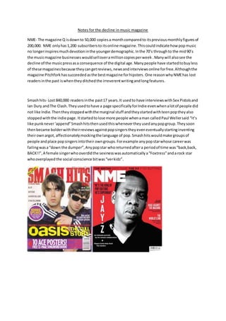 Notes for the decline in music magazine
NME- The magazine Q isdownto 50,000 copiesa monthcomparedto itspreviousmonthlyfiguresof
200,000. NME onlyhas1,200 subscribersto itsonline magazine.Thiscouldindicate how popmusic
no longerinspiresmuchdevotioninthe youngerdemographic.Inthe 70’s throughto the mid90’s
the musicmagazine businesses wouldselloveramillioncopiesperweek .Manywill alsosee the
decline of the musicpressasa consequence of the digital age.Manypeople have startedtobuyless
of these magazinesbecause theycangetreviews,newsandinterviewsonline forfree.Althoughthe
magazine Pitchforkhassucceededasthe bestmagazine forhipsters.One reasonwhyNMEhas lost
readersinthe past iswhentheyditchedthe irreverentwritingandlongfeatures.
Smashhits- Lost 840,000 readersinthe past17 years.It usedto have interviewswithSex Pistolsand
Ian Dury andThe Clash.Theyusedtohave a page specificallyforIndie evenwhenalotof people did
not like Indie.Thentheystoppedwiththe marginal stuff andtheystartedwithteenpoptheyalso
stoppedwiththe indie page. Itstartedtolose more people whenaman calledPaul Wellersaid “it’s
like punknever‘append”Smashhitsthenusedthiswhenevertheyusedanypopgroup.Theysoon
thenbecame bolderwiththeirreviewsagainstpopsingerstheyeveneventuallystartinginventing
theirownargot, affectionatelymockingthe language of pop. Smashhitswouldmake groupsof
people andplace popsingersintotheir owngroups.Forexample anypopstarwhose careerwas
failingwasa“down the dumper”,Anypopstar whoreturnedaftera periodof time was“back,back,
BACK!!”,A female singerwhooverdidthe sexinesswasautomaticallya“Foxtress”anda rock star
whooverplayed the social conscience bitwas“verkidz”.
 
