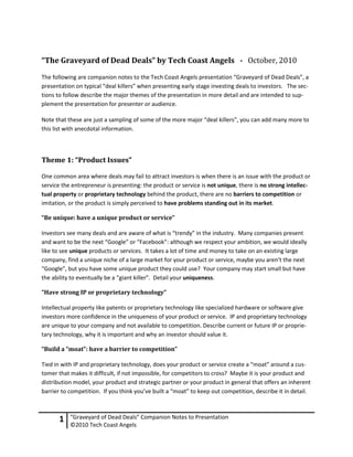 “The Graveyard of Dead Deals” by Tech Coast Angels - October, 2010
The following are companion notes to the Tech Coast Angels presentation “Graveyard of Dead Deals”, a
presentation on typical “deal killers” when presenting early stage investing deals to investors. The sec-
tions to follow describe the major themes of the presentation in more detail and are intended to sup-
plement the presentation for presenter or audience.

Note that these are just a sampling of some of the more major “deal killers”, you can add many more to
this list with anecdotal information.



Theme 1: “Product Issues”

One common area where deals may fail to attract investors is when there is an issue with the product or
service the entrepreneur is presenting: the product or service is not unique, there is no strong intellec-
tual property or proprietary technology behind the product, there are no barriers to competition or
imitation, or the product is simply perceived to have problems standing out in its market.

“Be unique: have a unique product or service”

Investors see many deals and are aware of what is “trendy” in the industry. Many companies present
and want to be the next “Google” or “Facebook”: although we respect your ambition, we would ideally
like to see unique products or services. It takes a lot of time and money to take on an existing large
company, find a unique niche of a large market for your product or service, maybe you aren’t the next
“Google”, but you have some unique product they could use? Your company may start small but have
the ability to eventually be a “giant killer”. Detail your uniqueness.

“Have strong IP or proprietary technology”

Intellectual property like patents or proprietary technology like specialized hardware or software give
investors more confidence in the uniqueness of your product or service. IP and proprietary technology
are unique to your company and not available to competition. Describe current or future IP or proprie-
tary technology, why it is important and why an investor should value it.

“Build a “moat”: have a barrier to competition”

Tied in with IP and proprietary technology, does your product or service create a “moat” around a cus-
tomer that makes it difficult, if not impossible, for competitors to cross? Maybe it is your product and
distribution model, your product and strategic partner or your product in general that offers an inherent
barrier to competition. If you think you’ve built a “moat” to keep out competition, describe it in detail.



      1    “Graveyard of Dead Deals” Companion Notes to Presentation
           ©2010 Tech Coast Angels
 