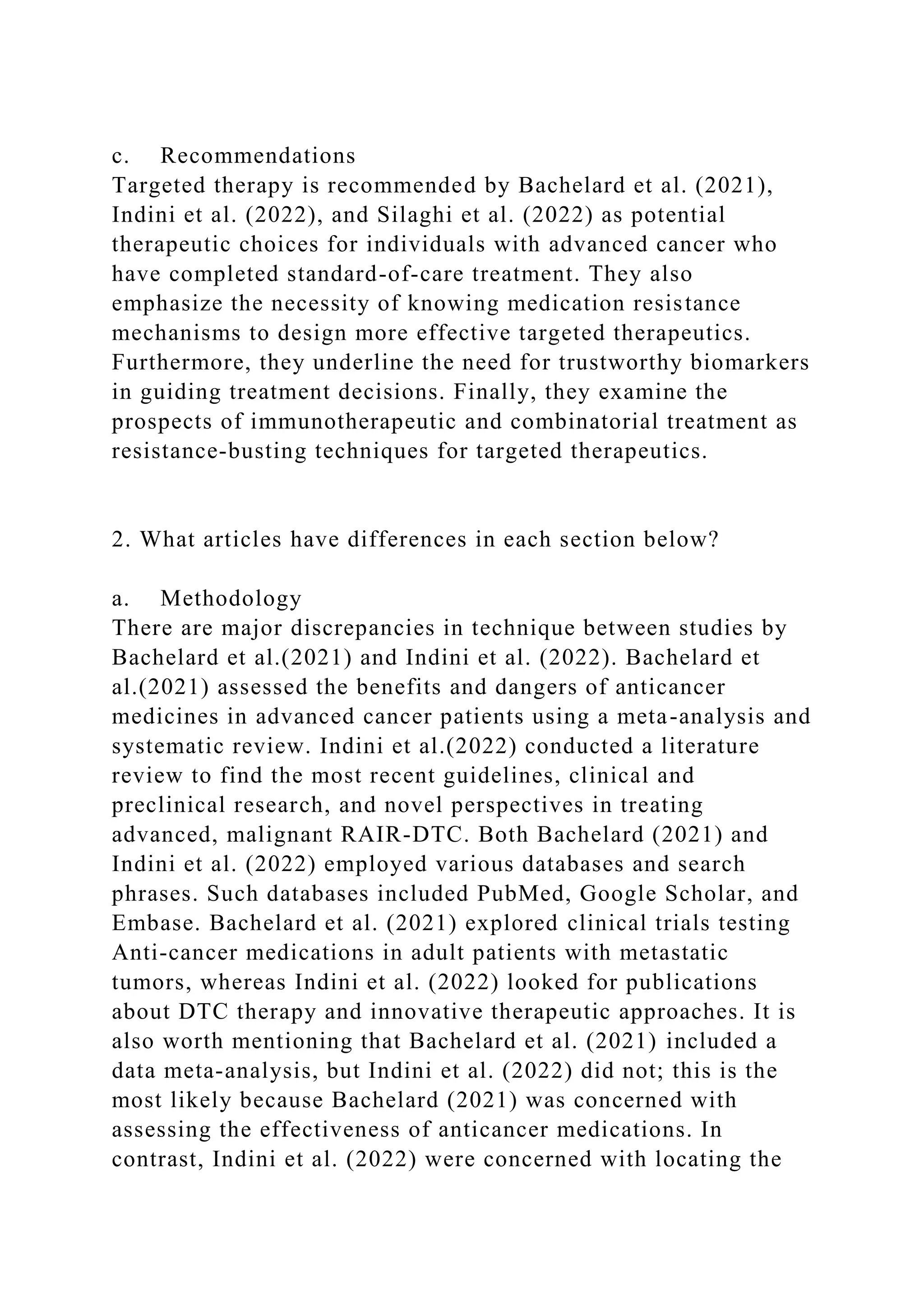 c. Recommendations
Targeted therapy is recommended by Bachelard et al. (2021),
Indini et al. (2022), and Silaghi et al. (2022) as potential
therapeutic choices for individuals with advanced cancer who
have completed standard-of-care treatment. They also
emphasize the necessity of knowing medication resistance
mechanisms to design more effective targeted therapeutics.
Furthermore, they underline the need for trustworthy biomarkers
in guiding treatment decisions. Finally, they examine the
prospects of immunotherapeutic and combinatorial treatment as
resistance-busting techniques for targeted therapeutics.
2. What articles have differences in each section below?
a. Methodology
There are major discrepancies in technique between studies by
Bachelard et al.(2021) and Indini et al. (2022). Bachelard et
al.(2021) assessed the benefits and dangers of anticancer
medicines in advanced cancer patients using a meta-analysis and
systematic review. Indini et al.(2022) conducted a literature
review to find the most recent guidelines, clinical and
preclinical research, and novel perspectives in treating
advanced, malignant RAIR-DTC. Both Bachelard (2021) and
Indini et al. (2022) employed various databases and search
phrases. Such databases included PubMed, Google Scholar, and
Embase. Bachelard et al. (2021) explored clinical trials testing
Anti-cancer medications in adult patients with metastatic
tumors, whereas Indini et al. (2022) looked for publications
about DTC therapy and innovative therapeutic approaches. It is
also worth mentioning that Bachelard et al. (2021) included a
data meta-analysis, but Indini et al. (2022) did not; this is the
most likely because Bachelard (2021) was concerned with
assessing the effectiveness of anticancer medications. In
contrast, Indini et al. (2022) were concerned with locating the
 