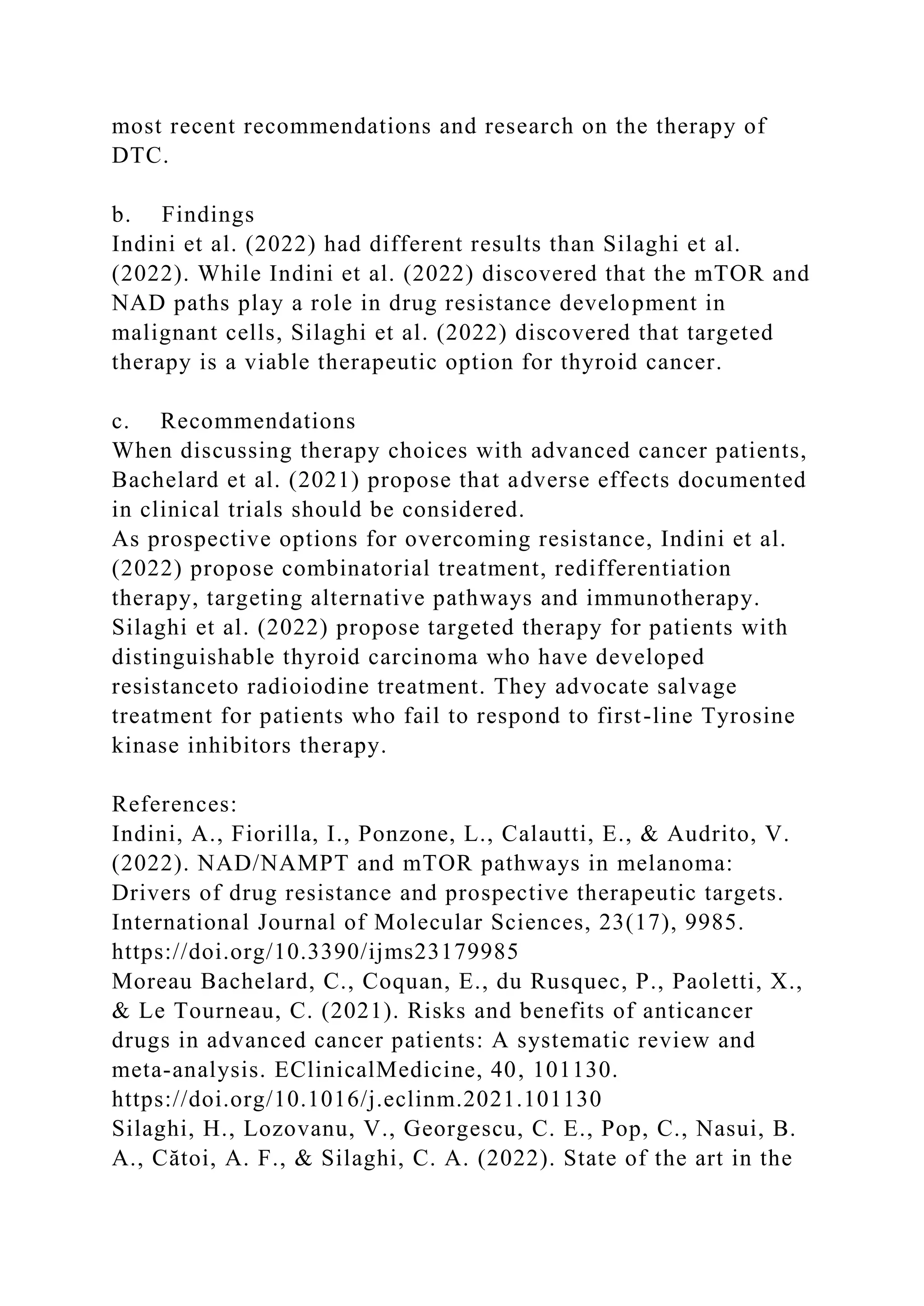 most recent recommendations and research on the therapy of
DTC.
b. Findings
Indini et al. (2022) had different results than Silaghi et al.
(2022). While Indini et al. (2022) discovered that the mTOR and
NAD paths play a role in drug resistance development in
malignant cells, Silaghi et al. (2022) discovered that targeted
therapy is a viable therapeutic option for thyroid cancer.
c. Recommendations
When discussing therapy choices with advanced cancer patients,
Bachelard et al. (2021) propose that adverse effects documented
in clinical trials should be considered.
As prospective options for overcoming resistance, Indini et al.
(2022) propose combinatorial treatment, redifferentiation
therapy, targeting alternative pathways and immunotherapy.
Silaghi et al. (2022) propose targeted therapy for patients with
distinguishable thyroid carcinoma who have developed
resistanceto radioiodine treatment. They advocate salvage
treatment for patients who fail to respond to first-line Tyrosine
kinase inhibitors therapy.
References:
Indini, A., Fiorilla, I., Ponzone, L., Calautti, E., & Audrito, V.
(2022). NAD/NAMPT and mTOR pathways in melanoma:
Drivers of drug resistance and prospective therapeutic targets.
International Journal of Molecular Sciences, 23(17), 9985.
https://doi.org/10.3390/ijms23179985
Moreau Bachelard, C., Coquan, E., du Rusquec, P., Paoletti, X.,
& Le Tourneau, C. (2021). Risks and benefits of anticancer
drugs in advanced cancer patients: A systematic review and
meta-analysis. EClinicalMedicine, 40, 101130.
https://doi.org/10.1016/j.eclinm.2021.101130
Silaghi, H., Lozovanu, V., Georgescu, C. E., Pop, C., Nasui, B.
A., Cătoi, A. F., & Silaghi, C. A. (2022). State of the art in the
 