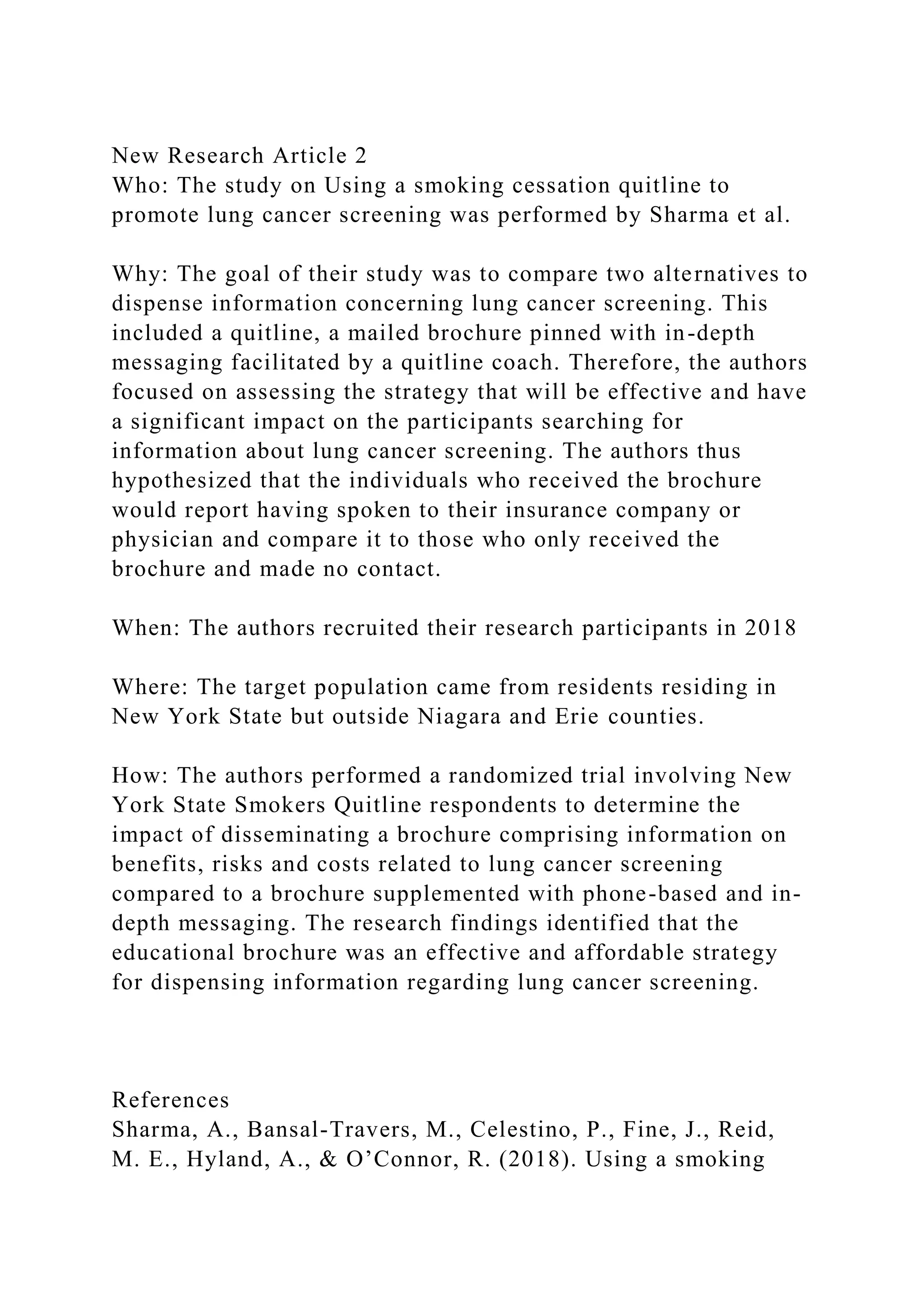New Research Article 2
Who: The study on Using a smoking cessation quitline to
promote lung cancer screening was performed by Sharma et al.
Why: The goal of their study was to compare two alternatives to
dispense information concerning lung cancer screening. This
included a quitline, a mailed brochure pinned with in-depth
messaging facilitated by a quitline coach. Therefore, the authors
focused on assessing the strategy that will be effective and have
a significant impact on the participants searching for
information about lung cancer screening. The authors thus
hypothesized that the individuals who received the brochure
would report having spoken to their insurance company or
physician and compare it to those who only received the
brochure and made no contact.
When: The authors recruited their research participants in 2018
Where: The target population came from residents residing in
New York State but outside Niagara and Erie counties.
How: The authors performed a randomized trial involving New
York State Smokers Quitline respondents to determine the
impact of disseminating a brochure comprising information on
benefits, risks and costs related to lung cancer screening
compared to a brochure supplemented with phone-based and in-
depth messaging. The research findings identified that the
educational brochure was an effective and affordable strategy
for dispensing information regarding lung cancer screening.
References
Sharma, A., Bansal-Travers, M., Celestino, P., Fine, J., Reid,
M. E., Hyland, A., & O’Connor, R. (2018). Using a smoking
 
