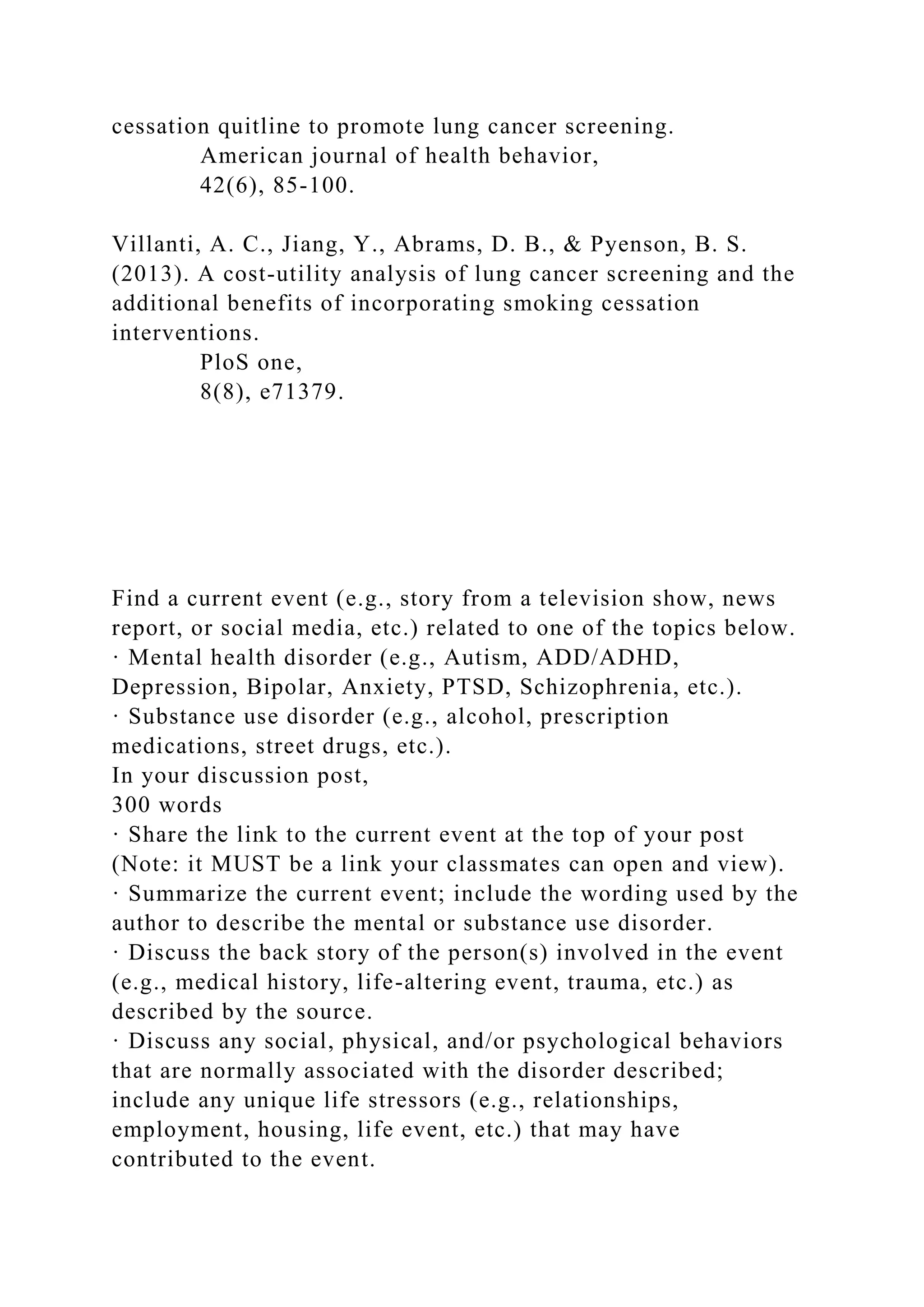 cessation quitline to promote lung cancer screening.
American journal of health behavior,
42(6), 85-100.
Villanti, A. C., Jiang, Y., Abrams, D. B., & Pyenson, B. S.
(2013). A cost-utility analysis of lung cancer screening and the
additional benefits of incorporating smoking cessation
interventions.
PloS one,
8(8), e71379.
Find a current event (e.g., story from a television show, news
report, or social media, etc.) related to one of the topics below.
· Mental health disorder (e.g., Autism, ADD/ADHD,
Depression, Bipolar, Anxiety, PTSD, Schizophrenia, etc.).
· Substance use disorder (e.g., alcohol, prescription
medications, street drugs, etc.).
In your discussion post,
300 words
· Share the link to the current event at the top of your post
(Note: it MUST be a link your classmates can open and view).
· Summarize the current event; include the wording used by the
author to describe the mental or substance use disorder.
· Discuss the back story of the person(s) involved in the event
(e.g., medical history, life-altering event, trauma, etc.) as
described by the source.
· Discuss any social, physical, and/or psychological behaviors
that are normally associated with the disorder described;
include any unique life stressors (e.g., relationships,
employment, housing, life event, etc.) that may have
contributed to the event.
 