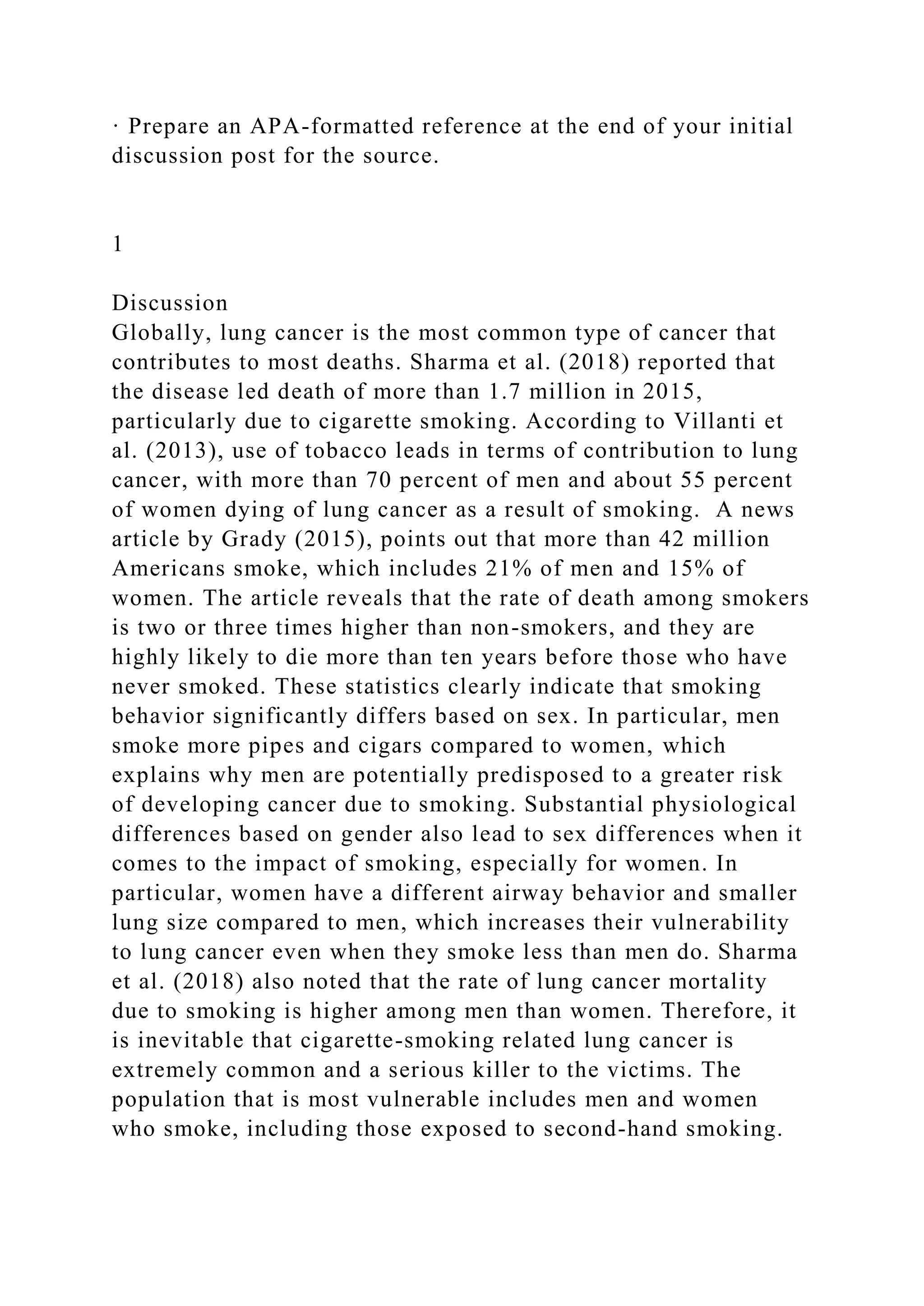 · Prepare an APA-formatted reference at the end of your initial
discussion post for the source.
1
Discussion
Globally, lung cancer is the most common type of cancer that
contributes to most deaths. Sharma et al. (2018) reported that
the disease led death of more than 1.7 million in 2015,
particularly due to cigarette smoking. According to Villanti et
al. (2013), use of tobacco leads in terms of contribution to lung
cancer, with more than 70 percent of men and about 55 percent
of women dying of lung cancer as a result of smoking. A news
article by Grady (2015), points out that more than 42 million
Americans smoke, which includes 21% of men and 15% of
women. The article reveals that the rate of death among smokers
is two or three times higher than non-smokers, and they are
highly likely to die more than ten years before those who have
never smoked. These statistics clearly indicate that smoking
behavior significantly differs based on sex. In particular, men
smoke more pipes and cigars compared to women, which
explains why men are potentially predisposed to a greater risk
of developing cancer due to smoking. Substantial physiological
differences based on gender also lead to sex differences when it
comes to the impact of smoking, especially for women. In
particular, women have a different airway behavior and smaller
lung size compared to men, which increases their vulnerability
to lung cancer even when they smoke less than men do. Sharma
et al. (2018) also noted that the rate of lung cancer mortality
due to smoking is higher among men than women. Therefore, it
is inevitable that cigarette-smoking related lung cancer is
extremely common and a serious killer to the victims. The
population that is most vulnerable includes men and women
who smoke, including those exposed to second-hand smoking.
 