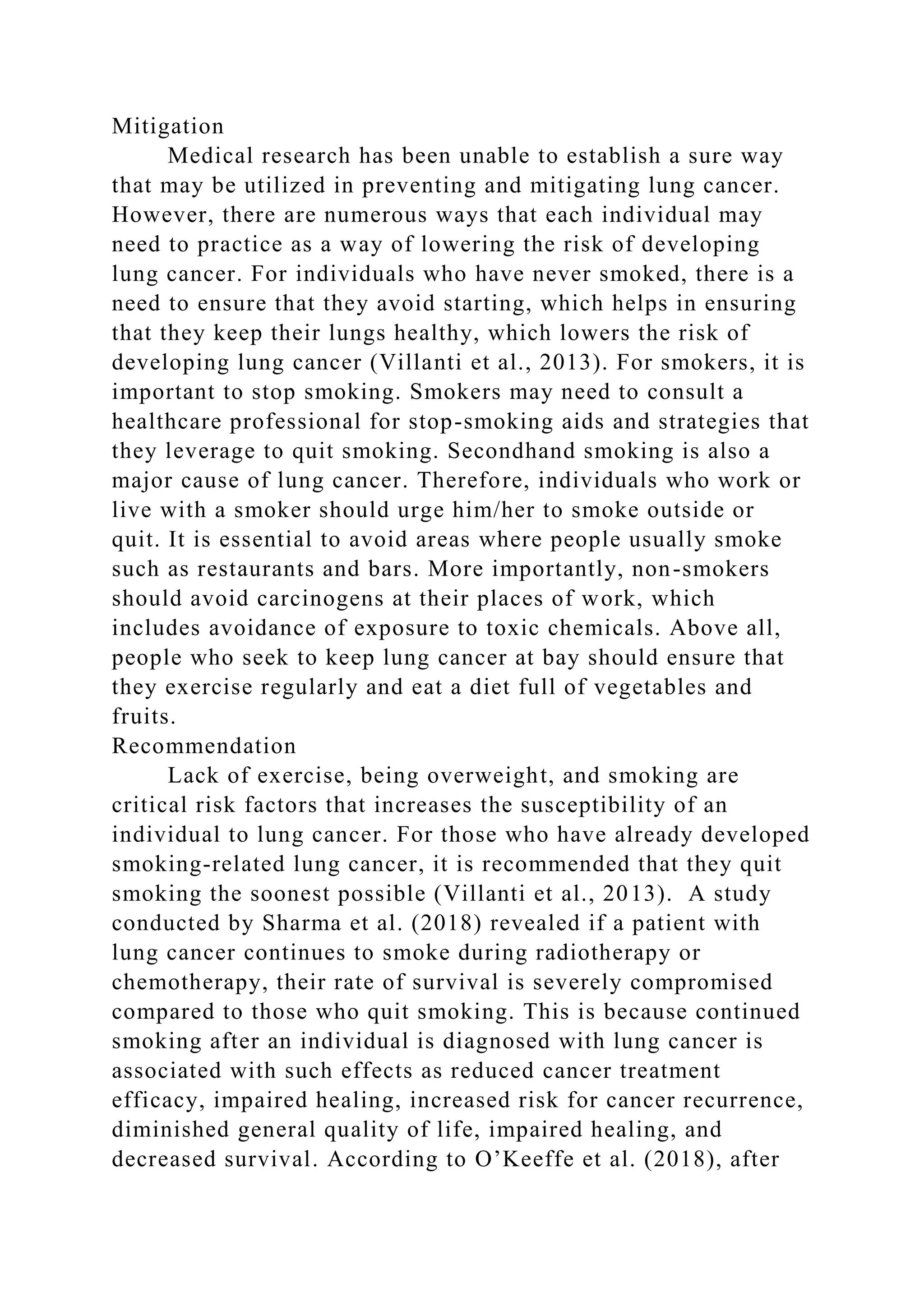 Mitigation
Medical research has been unable to establish a sure way
that may be utilized in preventing and mitigating lung cancer.
However, there are numerous ways that each individual may
need to practice as a way of lowering the risk of developing
lung cancer. For individuals who have never smoked, there is a
need to ensure that they avoid starting, which helps in ensuring
that they keep their lungs healthy, which lowers the risk of
developing lung cancer (Villanti et al., 2013). For smokers, it is
important to stop smoking. Smokers may need to consult a
healthcare professional for stop-smoking aids and strategies that
they leverage to quit smoking. Secondhand smoking is also a
major cause of lung cancer. Therefore, individuals who work or
live with a smoker should urge him/her to smoke outside or
quit. It is essential to avoid areas where people usually smoke
such as restaurants and bars. More importantly, non-smokers
should avoid carcinogens at their places of work, which
includes avoidance of exposure to toxic chemicals. Above all,
people who seek to keep lung cancer at bay should ensure that
they exercise regularly and eat a diet full of vegetables and
fruits.
Recommendation
Lack of exercise, being overweight, and smoking are
critical risk factors that increases the susceptibility of an
individual to lung cancer. For those who have already developed
smoking-related lung cancer, it is recommended that they quit
smoking the soonest possible (Villanti et al., 2013). A study
conducted by Sharma et al. (2018) revealed if a patient with
lung cancer continues to smoke during radiotherapy or
chemotherapy, their rate of survival is severely compromised
compared to those who quit smoking. This is because continued
smoking after an individual is diagnosed with lung cancer is
associated with such effects as reduced cancer treatment
efficacy, impaired healing, increased risk for cancer recurrence,
diminished general quality of life, impaired healing, and
decreased survival. According to O’Keeffe et al. (2018), after
 