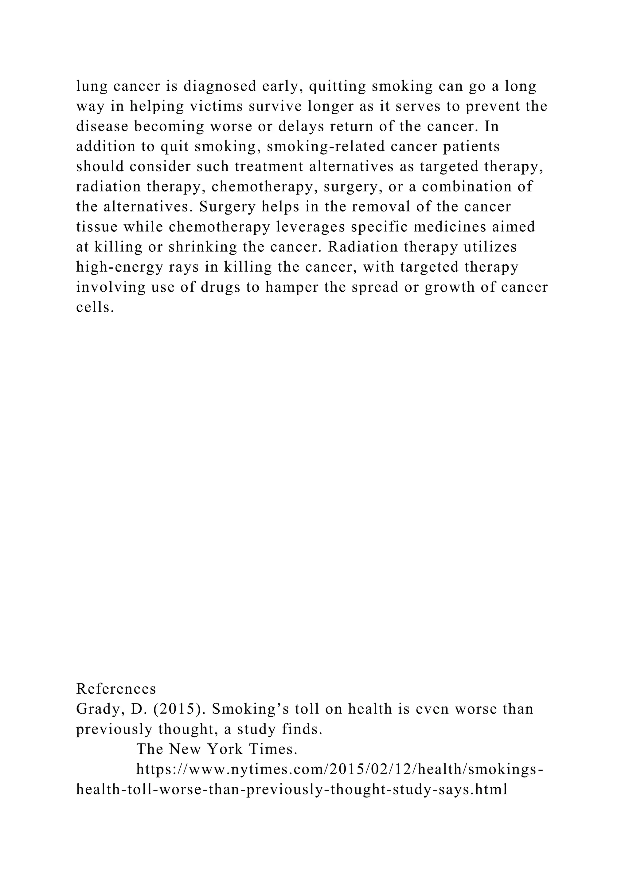 lung cancer is diagnosed early, quitting smoking can go a long
way in helping victims survive longer as it serves to prevent the
disease becoming worse or delays return of the cancer. In
addition to quit smoking, smoking-related cancer patients
should consider such treatment alternatives as targeted therapy,
radiation therapy, chemotherapy, surgery, or a combination of
the alternatives. Surgery helps in the removal of the cancer
tissue while chemotherapy leverages specific medicines aimed
at killing or shrinking the cancer. Radiation therapy utilizes
high-energy rays in killing the cancer, with targeted therapy
involving use of drugs to hamper the spread or growth of cancer
cells.
References
Grady, D. (2015). Smoking’s toll on health is even worse than
previously thought, a study finds.
The New York Times.
https://www.nytimes.com/2015/02/12/health/smokings-
health-toll-worse-than-previously-thought-study-says.html
 