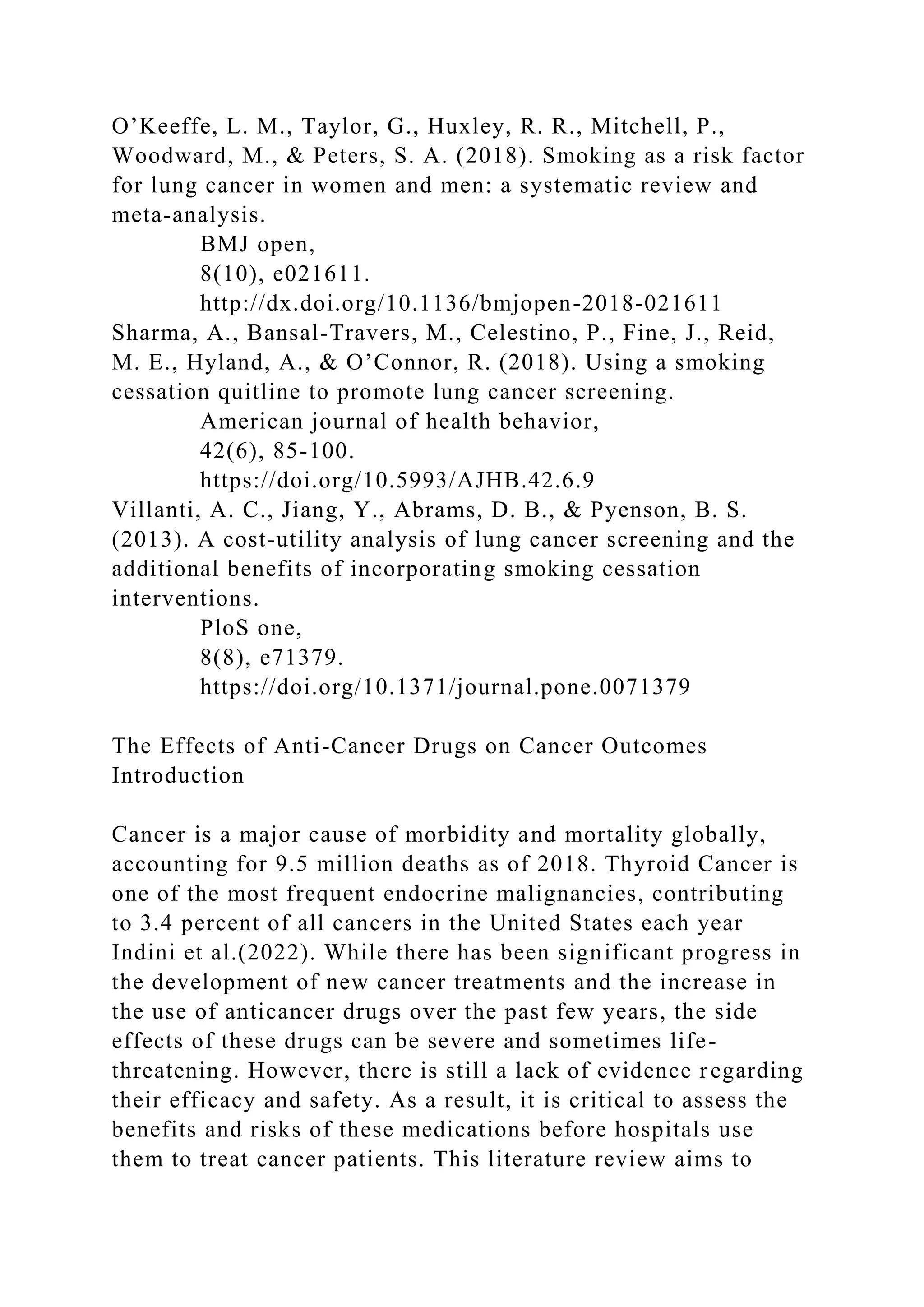 O’Keeffe, L. M., Taylor, G., Huxley, R. R., Mitchell, P.,
Woodward, M., & Peters, S. A. (2018). Smoking as a risk factor
for lung cancer in women and men: a systematic review and
meta-analysis.
BMJ open,
8(10), e021611.
http://dx.doi.org/10.1136/bmjopen-2018-021611
Sharma, A., Bansal-Travers, M., Celestino, P., Fine, J., Reid,
M. E., Hyland, A., & O’Connor, R. (2018). Using a smoking
cessation quitline to promote lung cancer screening.
American journal of health behavior,
42(6), 85-100.
https://doi.org/10.5993/AJHB.42.6.9
Villanti, A. C., Jiang, Y., Abrams, D. B., & Pyenson, B. S.
(2013). A cost-utility analysis of lung cancer screening and the
additional benefits of incorporating smoking cessation
interventions.
PloS one,
8(8), e71379.
https://doi.org/10.1371/journal.pone.0071379
The Effects of Anti-Cancer Drugs on Cancer Outcomes
Introduction
Cancer is a major cause of morbidity and mortality globally,
accounting for 9.5 million deaths as of 2018. Thyroid Cancer is
one of the most frequent endocrine malignancies, contributing
to 3.4 percent of all cancers in the United States each year
Indini et al.(2022). While there has been significant progress in
the development of new cancer treatments and the increase in
the use of anticancer drugs over the past few years, the side
effects of these drugs can be severe and sometimes life-
threatening. However, there is still a lack of evidence regarding
their efficacy and safety. As a result, it is critical to assess the
benefits and risks of these medications before hospitals use
them to treat cancer patients. This literature review aims to
 