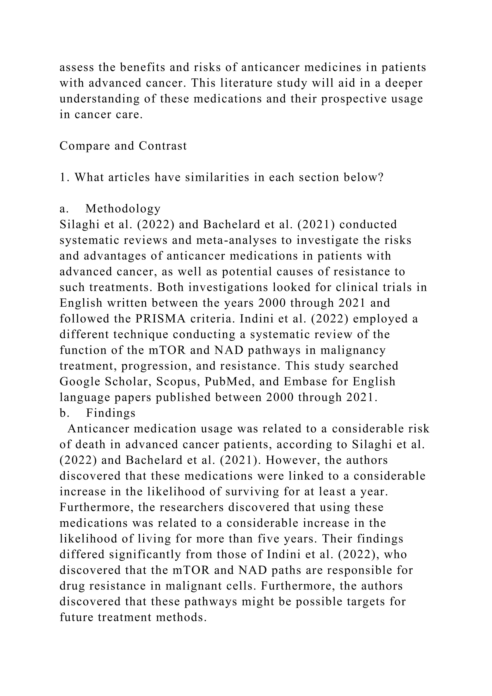 assess the benefits and risks of anticancer medicines in patients
with advanced cancer. This literature study will aid in a deeper
understanding of these medications and their prospective usage
in cancer care.
Compare and Contrast
1. What articles have similarities in each section below?
a. Methodology
Silaghi et al. (2022) and Bachelard et al. (2021) conducted
systematic reviews and meta-analyses to investigate the risks
and advantages of anticancer medications in patients with
advanced cancer, as well as potential causes of resistance to
such treatments. Both investigations looked for clinical trials in
English written between the years 2000 through 2021 and
followed the PRISMA criteria. Indini et al. (2022) employed a
different technique conducting a systematic review of the
function of the mTOR and NAD pathways in malignancy
treatment, progression, and resistance. This study searched
Google Scholar, Scopus, PubMed, and Embase for English
language papers published between 2000 through 2021.
b. Findings
Anticancer medication usage was related to a considerable risk
of death in advanced cancer patients, according to Silaghi et al.
(2022) and Bachelard et al. (2021). However, the authors
discovered that these medications were linked to a considerable
increase in the likelihood of surviving for at least a year.
Furthermore, the researchers discovered that using these
medications was related to a considerable increase in the
likelihood of living for more than five years. Their findings
differed significantly from those of Indini et al. (2022), who
discovered that the mTOR and NAD paths are responsible for
drug resistance in malignant cells. Furthermore, the authors
discovered that these pathways might be possible targets for
future treatment methods.
 