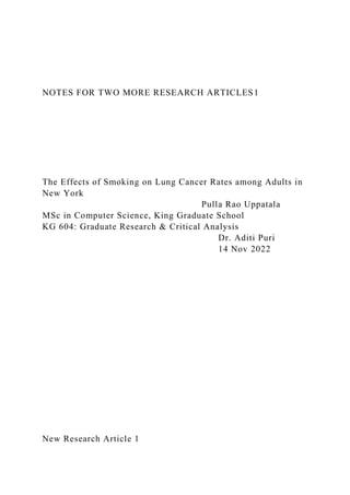 NOTES FOR TWO MORE RESEARCH ARTICLES1
The Effects of Smoking on Lung Cancer Rates among Adults in
New York
Pulla Rao Uppatala
MSc in Computer Science, King Graduate School
KG 604: Graduate Research & Critical Analysis
Dr. Aditi Puri
14 Nov 2022
New Research Article 1
 