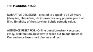 THE PLANNING STAGE
NARRATIVE DECISIONS:- created to appeal to 12-25 years
(storyline, characters, etc) Horror is a very popular genre of
film. Simplicity of the storyline. Subtle comedy value.
AUDIENCE RESEARCH:- Online questionnaire -> accessed
easily, proliferation, best way to reach out to our audience.
Our audience love smart phones and tech.
 