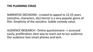 THE PLANNING STAGE
NARRATIVE DECISIONS:- created to appeal to 12-25 years
(storyline, characters, etc) Horror is a very po...