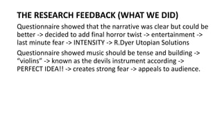 THE RESEARCH FEEDBACK (WHAT WE DID)
Questionnaire showed that the narrative was clear but could be
better -> decided to add final horror twist -> entertainment ->
last minute fear -> INTENSITY -> R.Dyer Utopian Solutions
Questionnaire showed music should be tense and building ->
“violins” -> known as the devils instrument according ->
PERFECT IDEA!! -> creates strong fear -> appeals to audience.
 