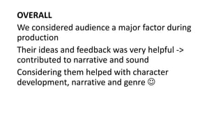 OVERALL
We considered audience a major factor during
production
Their ideas and feedback was very helpful ->
contributed to narrative and sound
Considering them helped with character
development, narrative and genre 
 
