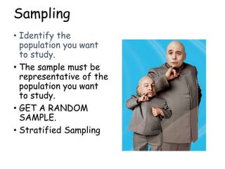 Sampling
• Identify the
population you want
to study.
• The sample must be
representative of the
population you want
to study.
• GET A RANDOM
SAMPLE.
• Stratified Sampling
 