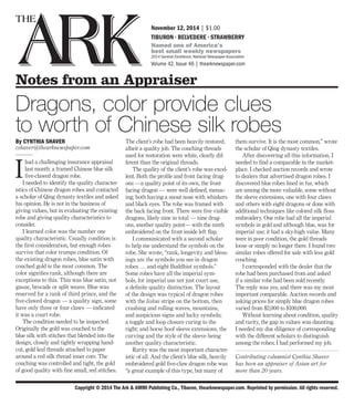 Copyright © 2014 The Ark & AMMI Publishing Co., Tiburon, thearknewspaper.com. Reprinted by permission. All rights reserved.
November 12, 2014 | $1.00
TIBURON • BELVEDERE • STRAWBERRY
Named one of America’s
best small weekly newspapers
2014 General Excellence, National Newspaper Association
Volume 42, Issue 46 | thearknewspaper.com
Notes from an Appraiser
Dragons, color provide clues
to worth of Chinese silk robes
By CYNTHIA SHAVER
cshaver@thearknewspaper.com
———
I
had a challenging insurance appraisal
last month: a framed Chinese blue silk
five-clawed dragon robe.
I needed to identify the quality character-
istics of Chinese dragon robes and contacted
a scholar of Qing dynasty textiles and asked
his opinion. He is not in the business of
giving values, but in evaluating the existing
robe and giving quality characteristics to
consider.
I learned color was the number one
quality characteristic. Usually condition is
the first consideration, but enough robes
survive that color trumps condition. Of
the existing dragon robes, blue satin with
couched gold is the most common. The
color signifies rank, although there are
exceptions to this. This was blue satin, not
gauze, brocade or split weave. Blue was
reserved for a rank of third prince, and the
five-clawed dragon — a quality sign, some
have only three or four claws — indicated
it was a court robe.
The condition needed to be inspected.
Originally the gold was couched to the
blue silk with stitches that blended into the
design, closely and tightly wrapping hand-
cut, gold leaf threads attached to paper
around a red silk thread inner core. The
couching was controlled and tight, the gold
of good quality with fine small, red stitches.
The client’s robe had been heavily restored,
albeit a quality job. The couching threads
used for restoration were white, clearly dif-
ferent than the original threads.
The quality of the client’s robe was excel-
lent. Both the profile and front facing drag-
ons —a quality point of its own, the front
facing dragon — were well defined, menac-
ing, both having a snout nose with whiskers
and black eyes. The robe was framed with
the back facing front. There were five visible
dragons, likely nine in total — nine drag-
ons, another quality point— with the ninth
embroidered on the front inside left flap.
I communicated with a second scholar
to help me understand the symbols on the
robe. She wrote, “rank, longevity and bless-
ings are the symbols you see in dragon
robes … and eight Buddhist symbols.”
Some robes have all the imperial sym-
bols, for imperial use not just court use,
a definite quality distinction. The layout
of the design was typical of dragon robes
with the lishui stripe on the bottom, then
crashing and rolling waves, mountains,
and auspicious signs and lucky symbols;
a toggle and loop closure curing to the
right; and horse hoof sleeve extensions, the
curving and the style of the sleeve being
another quality characteristic.
Rarity was the most important character-
istic of all. And the client’s blue silk, heavily
embroidered gold five-claw dragon robe was
“a great example of this type, but many of
them survive. It is the most common,” wrote
the scholar of Qing dynasty textiles.
After discovering all this information, I
needed to find a comparable in the market-
place. I checked auction records and wrote
to dealers that advertised dragon robes. I
discovered blue robes lined in fur, which
are among the more valuable, some without
the sleeve extensions, one with four claws
and others with eight dragons or done with
additional techniques like colored silk floss
embroidery. One robe had all the imperial
symbols in gold and although blue, was for
imperial use; it had a sky-high value. Many
were in poor condition, the gold threads
loose or simply no longer there. I found two
similar robes offered for sale with less gold
couching.
I corresponded with the dealer that the
robe had been purchased from and asked
if a similar robe had been sold recently.
The reply was yes, and there was my most
important comparable. Auction records and
asking prices for simply blue dragon robes
varied from $2,000 to $100,000.
Without learning about condition, quality
and rarity, the gap in values was daunting.
I needed my due diligence of corresponding
with the different scholars to distinguish
among the robes; I had performed my job.
Contributing columnist Cynthia Shaver
has been an appraiser of Asian art for
more than 20 years.
 
