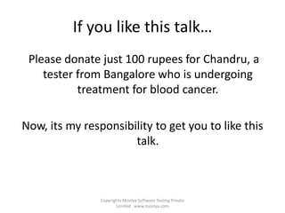 If you like this talk…  Please donate just 100 rupees for Chandru, a tester from Bangalore who is undergoing treatment for blood cancer. Now, its my responsibility to get you to like this talk. Copyrights Moolya Software Testing Private Limited : www.moolya.com  