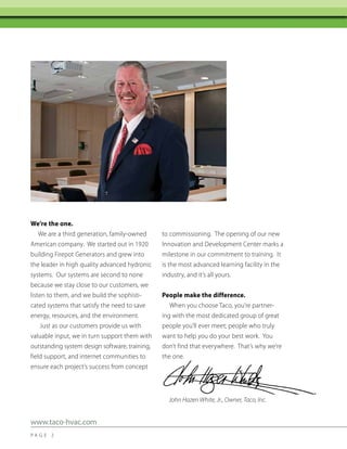 We’re the one.
We are a third generation, family-owned
American company. We started out in 1920
building Firepot Generators and grew into
the leader in high quality advanced hydronic
systems. Our systems are second to none
because we stay close to our customers, we
listen to them, and we build the sophisticated systems that satisfy the need to save
energy, resources, and the environment.
Just as our customers provide us with
valuable input, we in turn support them with
outstanding system design software, training,
field support, and internet communities to
ensure each project’s success from concept

to commissioning. The opening of our new
Innovation and Development Center marks a
milestone in our commitment to training. It
is the most advanced learning facility in the
industry, and it’s all yours.
People make the difference.
When you choose Taco, you’re partnering with the most dedicated group of great
people you’ll ever meet; people who truly
want to help you do your best work. You
don’t find that everywhere. That’s why we’re
the one.

John Hazen White, Jr., Owner, Taco, Inc.

www.taco-hvac.com
PA G E 2

 