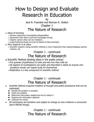 How to Design and Evaluate
Research in Education
By
Jack R. Fraenkel and Norman E. Wallen
Chapter 1
The Nature of Research
 Ways of knowing
 Sensory experience (incomplete/undependable)
 Agreement with others (common knowledge wrong)
 Experts’ opinion (they can be mistaken)
 Logic/reasoning things out (can be based on false premises)
 Why research is of value
 Scientific research (using scientific method) is more trustworthy than expert/colleague opinion,
intuition, etc.
Chapter 1 - continued
The Nature of Research
 Scientific Method (testing ideas in the public arena)
Put guesses (hypotheses) to tests and see how they hold up
All aspects of investigations are public and described in detail so anyone who
questions results can repeat study for themselves
Replication is a key component of scientific method
Chapter 1 - continued
The Nature of Research
 Scientific Method (requires freedom of thought and public procedures that can be
replicated)
 Identify the problem or question
 Clarify the problem
 Determine information needed and how to obtain it
 Organize the information obtained
 Interpret the results
 All conclusions are tentative and subject to change as new evidence is uncovered
(don’t PROVE things)
Chapter 1 - continued
The Nature of Research
 