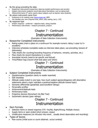  By the group providing the data
 Researcher instruments (researchers observes student performance and records)
 Subject instruments (subjects record data about themselves, such as taking test)
 Others/Informants (3rd
party reports about subjects such as teacher rates students)
 By where instrument came from
 Preference is for existing ones (www.ericae.net, MMY
 Can develop your own (requires time, effort, skill, testing; see p. 125)
 By response type
 Written response – preferred – objective tests, rating checklist
 Performance instruments – measure procedure, product
Chapter 7 - Continued
Instrumentation
(Examples of Data Collection Instruments)
 Researcher Completed Instruments
 Rating scales (mark a place on a continuum for example numeric rating 1=poor to 5=
excellent)
 Interview schedules (complete scales as interview takes place; use precoding; beware of
dishonesty)
 Tally sheets (for counting/recording frequency of behavior, remarks, activities, etc.)
 Flow charts (to record interactions in a room)
 Anecdotal records (need to be specific and factual)
 Time/Motion logs (record what took place and when)
Chapter 7 - Continued
Instrumentation
(Examples of Data Collection Instruments)
 Subject Completed Instruments
 Questionnaires (question clarity to reader essential)
 Self checklists
 Attitude scales (Likert is one type, how much subject agrees/disagrees with descriptive
statements about a topic indicates a positive/negative attitude toward topic)
 Semantic differential (good/bad; poor/excellent ratings)
 Personality profiles
 Achievement/Aptitude tests
 Performance tests
 Projective devices (Rorschach Ink Blot Test)
 Sociometric devises (peer ratings)
Chapter 7 - Continued
Instrumentation
 Item Formats
 Selection items or closed response (T/F; Yes/No; Right/Wrong; Multiple choice)
 Supply items or open ended (short answer; essay)
 Unobtrusive measures (no intrusion into event… usually direct observation and recording)
 Types of Scores
 Raw scores (initial score or count obtained…w/out context)
 