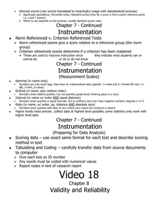  Derived scores (raw scores translated to meaningful usage with standardized process)
 Age/Grade equivalence; Percentile ranks; Standard scores (how far a score is from a given reference point,
i.e. z and T scores);
 Which to use depends on the purpose; usually standard scores used
Chapter 7 - Continued
Instrumentation
 Norm Referenced v. Criterion Referenced Tests
 Norm referenced scores give a score relative to a reference group (the norm
group)
 Criterion referenced scores determine if a criterion has been mastered
 These are used to improve instruction since they indicate what students can or
cannot do or do or do not know
Chapter 7 - Continued
Instrumentation
(Measurement Scales)
 Nominal (in name only)
 Numbers are only name tags, they have no mathematical value (gender: 1=male and 2= female OR race: 1=
Blk, 2=Wht, 3=other)
 Ordinal (in name, plus relative order)
 Numbers show relative position, but not quantity (grade level, finishing place in a race)
 Interval (in name w/ order AND equal distance)
 Numbers show quantity in equal intervals, but an arbitrary zero (can have negative numbers; degrees C or F)
 Ratio (in name, w/ order, eq. distance AND absolute zero)
 Numbers show quantity with base of zero where zero means the construct is absent
 Higher levels more precise…collect data at highest level possible; some statistics only work with
higher level data
Chapter 7 - Continued
Instrumentation
(Preparing for Data Analysis)
 Scoring data – use exact same format for each test and describe scoring
method in text
 Tabulating and Coding – carefully transfer data from source documents
to computer
 Give each test an ID number
 Any words must be coded with numerical values
 Report codes in text of research report
Video 18
Chapter 8
Validity and Reliability
 