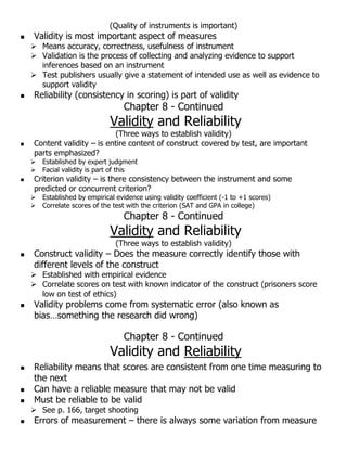 (Quality of instruments is important)
 Validity is most important aspect of measures
 Means accuracy, correctness, usefulness of instrument
 Validation is the process of collecting and analyzing evidence to support
inferences based on an instrument
 Test publishers usually give a statement of intended use as well as evidence to
support validity
 Reliability (consistency in scoring) is part of validity
Chapter 8 - Continued
Validity and Reliability
(Three ways to establish validity)
 Content validity – is entire content of construct covered by test, are important
parts emphasized?
 Established by expert judgment
 Facial validity is part of this
 Criterion validity – is there consistency between the instrument and some
predicted or concurrent criterion?
 Established by empirical evidence using validity coefficient (-1 to +1 scores)
 Correlate scores of the test with the criterion (SAT and GPA in college)
Chapter 8 - Continued
Validity and Reliability
(Three ways to establish validity)
 Construct validity – Does the measure correctly identify those with
different levels of the construct
 Established with empirical evidence
 Correlate scores on test with known indicator of the construct (prisoners score
low on test of ethics)
 Validity problems come from systematic error (also known as
bias…something the research did wrong)
Chapter 8 - Continued
Validity and Reliability
 Reliability means that scores are consistent from one time measuring to
the next
 Can have a reliable measure that may not be valid
 Must be reliable to be valid
 See p. 166, target shooting
 Errors of measurement – there is always some variation from measure
 