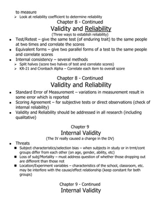 to measure
 Look at reliability coefficient to determine reliability
Chapter 8 - Continued
Validity and Reliability
(Three ways to establish reliability)
 Test/Retest – give the same test (of enduring trait) to the same people
at two times and correlate the scores
 Equivalent forms – give two parallel forms of a test to the same people
and correlate scores
 Internal consistency – several methods
 Split halves (score two halves of test and correlate scores)
 KR-21 and Cronbach Alpha – Correlate each item to overall score
Chapter 8 - Continued
Validity and Reliability
 Standard Error of Measurement – variations in measurement result in
some error which is reported
 Scoring Agreement – for subjective tests or direct observations (check of
internal reliability)
 Validity and Reliability should be addressed in all research (including
qualitative)
Chapter 9
Internal Validity
(The IV really caused a change in the DV)
 Threats
 Subject characteristics/selection bias – when subjects in study or in trmt/cont
groups differ from each other (on age, gender, ability, etc)
 Loss of subj/Mortality – must address question of whether those dropping out
are different than those not
 Location/Experiment variables – characteristics of the school, classroom, etc.
may be interfere with the cause/effect relationship (keep constant for both
groups)
Chapter 9 - Continued
Internal Validity
 