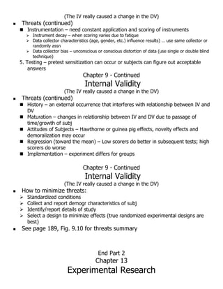 (The IV really caused a change in the DV)
 Threats (continued)
 Instrumentation – need constant application and scoring of instruments
 Instrument decay – when scoring varies due to fatique
 Data collector characteristics (age, gender, etc.) influence results) … use same collector or
randomly assn
 Data collector bias – unconscious or conscious distortion of data (use single or double blind
technique)
5. Testing – pretest sensitization can occur or subjects can figure out acceptable
answers
Chapter 9 - Continued
Internal Validity
(The IV really caused a change in the DV)
 Threats (continued)
 History – an external occurrence that interferes with relationship between IV and
DV
 Maturation – changes in relationship between IV and DV due to passage of
time/growth of subj
 Attitudes of Subjects – Hawthorne or guinea pig effects, novelty effects and
demoralization may occur
 Regression (toward the mean) – Low scorers do better in subsequent tests; high
scorers do worse
 Implementation – experiment differs for groups
Chapter 9 - Continued
Internal Validity
(The IV really caused a change in the DV)
 How to minimize threats:
 Standardized conditions
 Collect and report demogr characteristics of subj
 Identify/report details of study
 Select a design to minimize effects (true randomized experimental designs are
best)
 See page 189, Fig. 9.10 for threats summary
End Part 2
Chapter 13
Experimental Research
 