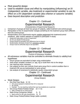 Most powerful design
 Used to establish cause and effect by manipulating (influencing) an IV
(independent variable, aka treatment or experimental variable) to see its
effect on a DV (dependent variable (aka criterion or outcome variable)
 Goes beyond description and prediction
Chapter 13 - Continued
Experimental Research
(Characteristics of Experimental Research)
 Comparison of groups (at least two groups of subjects, called treatment and control groups)
 Manipulation of the IV (experimenter changes something for the treatment group that’s different
than the control group)
 Randomization (true experiments require random assignment into treatment/control
conditions…after random selection of subjects to participate in study)
 Assignment takes place at start of experiment
 Do not use already formed groups
 Groups should be equivalent (any differences due to chance)
 Randomization eliminates threats from extraneous variables
 Groups must be sufficiently large to be equivalent
Chapter 13 - Continued
Experimental Research
(Control of Extraneous Variables)
 All extraneous variables must be controlled to eliminate threats to validity/rival
hypotheses
 Ensure groups are equivalent to begin using randomization
 Hold certain variables constant (i.e. age, IQ) or build them into to the design
 Use matching when necessary
 Use subjects as their own controls (treat same group first in control condition then in
treatment OR use pre-test/posttest on same group)
 Use analysis of covariance to statistically equate unequivalent groups
Chapter 13 - Continued
Experimental Research
(Group Designs)
 Weak Designs
 One Shot Case Study (X O)
 One group exposed to treatment then DV is measured
 No controls
 Example: Try new teaching method then see how students do on post test
 One Group Pretest-Posttest Design (O X O)
 Adds a pretest but no control group
 Static-Group Comparison Design X1 O
 Need control for diff subj characteristics X2 O
 Static Group Pretest/Posttest Design (adds a pretest)
 