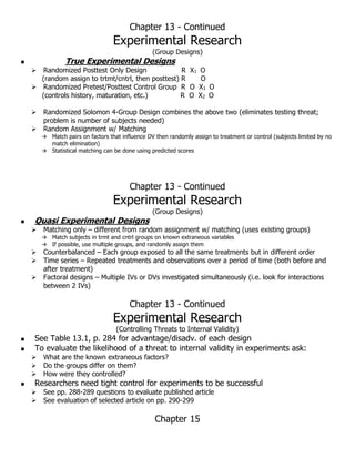 Chapter 13 - Continued
Experimental Research
(Group Designs)
 True Experimental Designs
 Randomized Posttest Only Design R X1 O
(random assign to trtmt/cntrl, then posttest) R O
 Randomized Pretest/Posttest Control Group R O X1 O
(controls history, maturation, etc.) R O X2 O
 Randomized Solomon 4-Group Design combines the above two (eliminates testing threat;
problem is number of subjects needed)
 Random Assignment w/ Matching
 Match pairs on factors that influence DV then randomly assign to treatment or control (subjects limited by no
match elimination)
 Statistical matching can be done using predicted scores
Chapter 13 - Continued
Experimental Research
(Group Designs)
 Quasi Experimental Designs
 Matching only – different from random assignment w/ matching (uses existing groups)
 Match subjects in trmt and cntrl groups on known extraneous variables
 If possible, use multiple groups, and randomly assign them
 Counterbalanced – Each group exposed to all the same treatments but in different order
 Time series – Repeated treatments and observations over a period of time (both before and
after treatment)
 Factoral designs – Multiple IVs or DVs investigated simultaneously (i.e. look for interactions
between 2 IVs)
Chapter 13 - Continued
Experimental Research
(Controlling Threats to Internal Validity)
 See Table 13.1, p. 284 for advantage/disadv. of each design
 To evaluate the likelihood of a threat to internal validity in experiments ask:
 What are the known extraneous factors?
 Do the groups differ on them?
 How were they controlled?
 Researchers need tight control for experiments to be successful
 See pp. 288-289 questions to evaluate published article
 See evaluation of selected article on pp. 290-299
Chapter 15
 