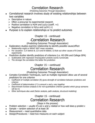 Correlation Research
(Predicting Outcomes Through Association)
 Correlational research involves study of existing relationships between
two variables
 Descriptive in nature
 Often a precursor to experimental research
 Positive correlation is Hi/Hi and Lo/Lo (coeff. +r)
 Negative correlation is Hi/Lo and Lo/Hi (-r)
 Purpose is to explain relationships or to predict outcomes
Chapter 15 - continued
-Correlation Research
(Predicting Outcomes Through Association)
 Explanatory studies examine relationship to identify possible cause/effect
 Relationship might or MIGHT NOT mean causation
 For causation: 1) A before B; 2) A and B related; 3) Rule out other causes of B (need
experiment)
 Prediction studies identify predictors of criterions (i.e. HS GPA and College GPA)
 Scatterplots with regression line/equation predicts scores numerically
 The stronger the correlation the better the prediction
Chapter 15 – continued
Correlation Research
(Predicting Outcomes Through Association)
 Complex Correlation Techniques, such as multiple regression allow use of several
predictors for one criterion
 Coefficient of multiple correlation (R) gives strength of correlation between predictors and
criterion
 Coefficient of determination (r2) is amount x and y vary together
 Descriminant function analysis is for non-quantitative criterion (predict which group someone
will be in)
 Other techniques also used (factor analysis, path analysis, structural modeling)
Chapter 15 - continued
Correlation Research
(Steps in the process)
 Problem selection – usually it’s are x and y related or how well does p predict c
 Sample – random selection of at least 30
 Measurement – need quantitative data
 Design/Procedures – need two measures on each subject
 