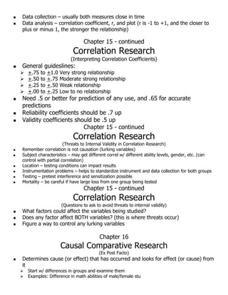  Data collection – usually both measures close in time
 Data analysis – correlation coefficient, r, and plot (r is -1 to +1, and the closer to
plus or minus 1, the stronger the relationship)
Chapter 15 - continued
Correlation Research
(Interpreting Correlation Coefficients)
 General guideslines:
 +.75 to +1.0 Very strong relationship
 +.50 to +.75 Moderate strong relationship
 +.25 to +.50 Weak relationship
 +.00 to +.25 Low to no relationship
 Need .5 or better for prediction of any use, and .65 for accurate
predictions
 Reliability coefficients should be .7 up
 Validity coefficients should be .5 up
Chapter 15 - continued
Correlation Research
(Threats to Internal Validity in Correlation Research)
 Remember correlation is not causation (lurking variables)
 Subject characteristics – may get different correl w/ different ability levels, gender, etc. (can
control with partial correlation)
 Location – testing conditions can impact results
 Instrumentation problems – helps to standardize instrument and data collection for both groups
 Testing – pretest interference and sensitization possible
 Mortality – be careful if have large loss from one group being tested
Chapter 15 - continued
Correlation Research
(Questions to ask to avoid threats to internal validity)
 What factors could affect the variables being studied?
 Does any factor affect BOTH variables? (this is where threats occur)
 Figure a way to control any lurking variables
Chapter 16
Causal Comparative Research
(Ex Post Facto)
 Determines cause (or effect) that has occurred and looks for effect (or cause) from
it
 Start w/ differences in groups and examine them
 Examples: Difference in math abilities of male/female stu
 