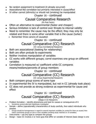  No random assignment to treatment (it already occurred)
 Associational like correlation but primarily interested in cause/effect
 IV either cannot (ethnicity) or should not (smoking) be manipulated
Chapter 16 - continued
Causal Comparative Research
(Ex Post Facto)
 Often an alternative to experimental (faster and cheaper)
 Serious limitation is lack of control over threats to internal validity
 Need to remember the cause may be the effect; they may only be
related and there is some other variable that is the cause (lurker)
 Remember three canons of causation
Chapter 16 - continued
Causal Comparative (CC) Research
(CC versus Correlational Research)
 Both are associational (looking for relationship)
 Both are often prelude to experiments
 Neither involves manipulation of variables
 CC works with different groups; correl examines one group on different
variables
 Correlation is measured w/ coefficient while CC compares
means/medians/percents of group members
Chapter 16 - continued
Causal Comparative (CC) Research
(CC versus Experimental Research)
 Both compare group scores of some type
 In experimental the IV is manipulated, but not in CC (already took place)
 CC does not provide as strong evidence as experimental for cause and
effect
Chapter 16 - continued
Causal Comparative (CC) Research
(Steps in CC Research)
 Problem formation – identify phenomena and look for causes or consequences of it
 Sometimes several alternate hypotheses investigated
 Sample – define (operationally) characteristics of study carefully, then select individuals who
possess
 Groups should be homogeneous in regard to several important variables (to control for them as causes) then
match control/exp groups on one or more variables (smoking study matched on 19 variables)
 Instruments – use any type to compare the groups
 Design – basic CC involves 2 or more grps that differ on variable of interest (basic design is one
 