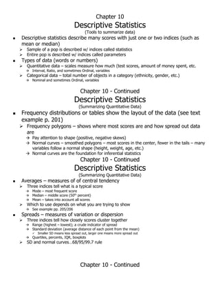 Chapter 10
Descriptive Statistics
(Tools to summarize data)
 Descriptive statistics describe many scores with just one or two indices (such as
mean or median)
 Sample of a pop is described w/ indices called statistics
 Entire pop is described w/ indices called parameters
 Types of data (words or numbers)
 Quantitative data – scales measure how much (test scores, amount of money spent, etc.
 Interval, Ratio, and sometimes Ordinal, variables
 Categorical data – total number of objects in a category (ethnicity, gender, etc.)
 Nominal and sometimes Ordinal, variables
Chapter 10 - Continued
Descriptive Statistics
(Summarizing Quantitative Data)
 Frequency distributions or tables show the layout of the data (see text
example p. 201)
 Frequency polygons – shows where most scores are and how spread out data
are
 Pay attention to shape (positive, negative skews)
 Normal curves – smoothed polygons – most scores in the center, fewer in the tails – many
variables follow a normal shape (height, weight, age, etc.)
 Normal curves are the foundation for inferential statistics
Chapter 10 - Continued
Descriptive Statistics
(Summarizing Quantitative Data)
 Averages – measures of of central tendency
 Three indices tell what is a typical score
 Mode – most frequent score
 Median – middle score (50th
percent)
 Mean – takes into account all scores
 Which to use depends on what you are trying to show
 See example pp. 205/206
 Spreads – measures of variation or dispersion
 Three indices tell how closely scores cluster together
 Range (highest – lowest); a crude indicator of spread
 Standard deviation (average distance of each point from the mean)
 Smaller SD means less spread out, larger one means more spread out
 Quartiles, percents, IQR, boxplots
 SD and normal curves…68/95/99.7 rule
Chapter 10 - Continued
 