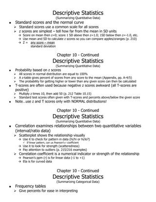 Descriptive Statistics
(Summarizing Quantitative Data)
 Standard scores and the normal curve
 Standard scores use a common scale for all scores
 z scores are simplest – tell how far from the mean in SD units
 Score on mean then z=0; score 1 SD above then z=1.0; 1SD below then z=-1.0, etc.
 Use mean and SD to calculate z scores so you can compare apples/oranges (p. 210)
 Z = any score – mean
standard deviation
Chapter 10 - Continued
Descriptive Statistics
(Summarizing Quantitative Data)
 Probability based on z scores
 All scores in normal distribution are equal to 100%
 A z-table gives percent of scores from any score to the mean (Appendix, pp. A-4/5)
 The probability for getting higher or lower than any given score can then be calculated
 T-scores are often used because negative z scores awkward (all T-scores are
positive)
 Multiply z times 10, then add 50 (p. 212 Table 10.15)
 Standard test scores often given with T-scores and percents above/below the given score
 Note…use z and T scores only with NORMAL distributions!
Chapter 10 - Continued
Descriptive Statistics
(Summarizing Quantitative Data)
 Correlation examines relationships between two quantitative variables
(interval/ratio data)
 Scatterplot shows the relationship visually
 Use it to check for pattern in data (hi/hi or hi/lo?)
 If linear pattern, can us Pearson’s r coefficient
 Use it to look for strength (scatteredness)
 Pay attention to outliers (p. 215/216 examples)
 Correlation coefficient is a numerical indicator or strength of the relationship
 Pearson’s ppm (r) is for linear data (-1 to +1)
 Eta is for curved data
Chapter 10 - Continued
Descriptive Statistics
(Summarizing Categorical Data)
 Frequency tables
 Give percents for ease in interpreting
 