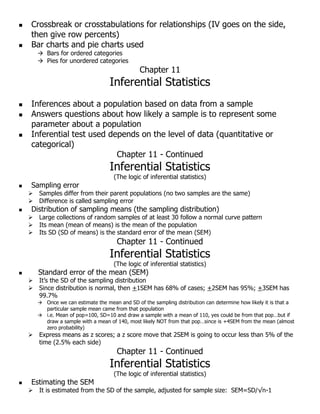  Crossbreak or crosstabulations for relationships (IV goes on the side,
then give row percents)
 Bar charts and pie charts used
 Bars for ordered categories
 Pies for unordered categories
Chapter 11
Inferential Statistics
 Inferences about a population based on data from a sample
 Answers questions about how likely a sample is to represent some
parameter about a population
 Inferential test used depends on the level of data (quantitative or
categorical)
Chapter 11 - Continued
Inferential Statistics
(The logic of inferential statistics)
 Sampling error
 Samples differ from their parent populations (no two samples are the same)
 Difference is called sampling error
 Distribution of sampling means (the sampling distribution)
 Large collections of random samples of at least 30 follow a normal curve pattern
 Its mean (mean of means) is the mean of the population
 Its SD (SD of means) is the standard error of the mean (SEM)
Chapter 11 - Continued
Inferential Statistics
(The logic of inferential statistics)
 Standard error of the mean (SEM)
 It’s the SD of the sampling distribution
 Since distribution is normal, then +1SEM has 68% of cases; +2SEM has 95%; +3SEM has
99.7%
 Once we can estimate the mean and SD of the sampling distribution can determine how likely it is that a
particular sample mean came from that population
 i.e. Mean of pop=100, SD=10 and draw a sample with a mean of 110, yes could be from that pop…but if
draw a sample with a mean of 140, most likely NOT from that pop…since is +4SEM from the mean (almost
zero probability)
 Express means as z scores; a z score move that 2SEM is going to occur less than 5% of the
time (2.5% each side)
Chapter 11 - Continued
Inferential Statistics
(The logic of inferential statistics)
 Estimating the SEM
 It is estimated from the SD of the sample, adjusted for sample size: SEM=SD/√n-1
 