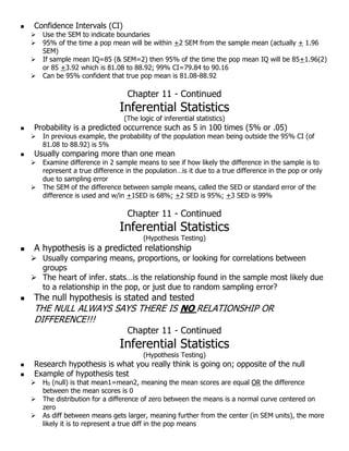  Confidence Intervals (CI)
 Use the SEM to indicate boundaries
 95% of the time a pop mean will be within +2 SEM from the sample mean (actually + 1.96
SEM)
 If sample mean IQ=85 (& SEM=2) then 95% of the time the pop mean IQ will be 85+1.96(2)
or 85 +3.92 which is 81.08 to 88.92; 99% CI=79.84 to 90.16
 Can be 95% confident that true pop mean is 81.08-88.92
Chapter 11 - Continued
Inferential Statistics
(The logic of inferential statistics)
 Probability is a predicted occurrence such as 5 in 100 times (5% or .05)
 In previous example, the probability of the population mean being outside the 95% CI (of
81.08 to 88.92) is 5%
 Usually comparing more than one mean
 Examine difference in 2 sample means to see if how likely the difference in the sample is to
represent a true difference in the population…is it due to a true difference in the pop or only
due to sampling error
 The SEM of the difference between sample means, called the SED or standard error of the
difference is used and w/in +1SED is 68%; +2 SED is 95%; +3 SED is 99%
Chapter 11 - Continued
Inferential Statistics
(Hypothesis Testing)
 A hypothesis is a predicted relationship
 Usually comparing means, proportions, or looking for correlations between
groups
 The heart of infer. stats…is the relationship found in the sample most likely due
to a relationship in the pop, or just due to random sampling error?
 The null hypothesis is stated and tested
THE NULL ALWAYS SAYS THERE IS NNOO RELATIONSHIP OR
DIFFERENCE!!!
Chapter 11 - Continued
Inferential Statistics
(Hypothesis Testing)
 Research hypothesis is what you really think is going on; opposite of the null
 Example of hypothesis test
 H0 (null) is that mean1=mean2, meaning the mean scores are equal OR the difference
between the mean scores is 0
 The distribution for a difference of zero between the means is a normal curve centered on
zero
 As diff between means gets larger, meaning further from the center (in SEM units), the more
likely it is to represent a true diff in the pop means
 
