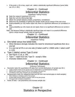  If the prob is .05 or less, reject null…called a statistically significant difference (some fields
use .01 or .001)
Chapter 11 - Continued
Inferential Statistics
(Hypothesis Testing Process)
 State the research hypothesis (Ha or Hr)
 State the null (H0) (Remember NO)
 Obtain the sample statistics (means, proportions, correlations)
 Determine the probability of getting the sample results just by chance if the null is true
 Small probability (p<.05) means reject null; there is a significant difference (or correlation) in
pop.
 Large probability (p>.05) means do not reject; there is no significant difference (or correl) in
pop.
Note: Just because finding is statistically significant does not mean it is a practical difference
(given a large enough sample most are significant)
Chapter 11 - Continued
Inferential Statistics
(Hypothesis Testing)
 One tailed versus two tailed tests
 When literature strongly indicates the need for directional hypothesis then do a
one-tail
 In a one tail all 5% is on one side (2-tailed cutoff is 1.96SD while 1 tailed cutoff
is 1.65)
 Type I (alpha) versus Type II error
 See Figure 11.16, p. 240
 Type I – reject true null; Type II – accept a false
 Inversely related errors
Chapter 11 - Continued
Inferential Statistics
(Inference Techniques)
 Parametric tests (for quantitative I/R data from normal distributions of sample size 30+)
 t-tests compare means of two groups (can be independent or correlated/paired samples)
 ANOVA tests compare means of two or more groups (use post hoc)
 Correlations t-test (with computers just use significance of r)
 Nonparametric tests (for categorical data and I/R from non-normal pops or small samples)
 Mann Whitney U compares ranks of two groups
 Kruskal Wallis Oneway ANOVA compares ranks of two plus groups
 Chi-square test (compares proportions)
 Power of tests – use parametrics and increase sample size
Chapter 12
Statistics in Perspective
 
