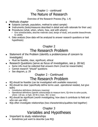 Chapter 1 - continued
The Nature of Research
Overview of the Research Process (Fig. 1.4)
 Methods chapter
 Subjects (sample, population, method to select sample)
 Instruments (tests/measures described in detail and with rationale for their use)
 Procedures (what, when, where, how, and with whom);
 Give schedule/dates, describe materials used, design of study, and possible biases/threats
to validity
4. Data analysis (how data will be analyzed to answer research questions or test
hypothesis)
Chapter 2
The Research Problem
 Statement of the Problem (identify a problem/area of concern to
investigate)
 Must be feasible, clear, significant, ethical
 Research Questions (serve as focus of investigation, see p. 28 list)
 Some info must be collected that answers them (must be researchable)
 Cannot research “should” questions
 See diagram, p. 29
Chapter 2 - Continued
The Research Problem
 RQ should be feasible (can be investigated with available resources)
 RQ should be clear (specifically define terms used…operational needed, but give
both)
 Constitutive definitions (dictionary meaning)
 Operational definitions (specific actions/steps to measure term; IQ=time to solve puzzle,
where <20 sec. is high; 20-40 is med.; 40+ is low)
 RQ should be significant (worth investigating; how does it contribute to field and
who can use info)
 RQs often investigate relationships (two characteristics/qualities tied together)
Chapter 3
Variables and Hypotheses
 Important to study relationships
 Sometimes just want to describe (use RQ)
 