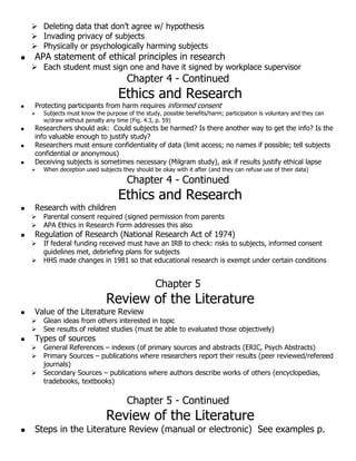 Deleting data that don’t agree w/ hypothesis
 Invading privacy of subjects
 Physically or psychologically harming subjects
 APA statement of ethical principles in research
 Each student must sign one and have it signed by workplace supervisor
Chapter 4 - Continued
Ethics and Research
 Protecting participants from harm requires informed consent
 Subjects must know the purpose of the study, possible benefits/harm; participation is voluntary and they can
w/draw without penalty any time (Fig. 4.3, p. 59)
 Researchers should ask: Could subjects be harmed? Is there another way to get the info? Is the
info valuable enough to justify study?
 Researchers must ensure confidentiality of data (limit access; no names if possible; tell subjects
confidential or anonymous)
 Deceiving subjects is sometimes necessary (Milgram study), ask if results justify ethical lapse
 When deception used subjects they should be okay with it after (and they can refuse use of their data)
Chapter 4 - Continued
Ethics and Research
 Research with children
 Parental consent required (signed permission from parents
 APA Ethics in Research Form addresses this also
 Regulation of Research (National Research Act of 1974)
 If federal funding received must have an IRB to check: risks to subjects, informed consent
guidelines met, debriefing plans for subjects
 HHS made changes in 1981 so that educational research is exempt under certain conditions
Chapter 5
Review of the Literature
 Value of the Literature Review
 Glean ideas from others interested in topic
 See results of related studies (must be able to evaluated those objectively)
 Types of sources
 General References – indexes (of primary sources and abstracts (ERIC, Psych Abstracts)
 Primary Sources – publications where researchers report their results (peer reviewed/refereed
journals)
 Secondary Sources – publications where authors describe works of others (encyclopedias,
tradebooks, textbooks)
Chapter 5 - Continued
Review of the Literature
 Steps in the Literature Review (manual or electronic) See examples p.
 