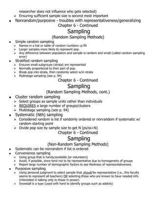 researcher does not influence who gets selected)
 Ensuring sufficient sample size is second most important
 Nonrandom/purposive - troubles with representativeness/generalizing
Chapter 6 - Continued
Sampling
(Random Sampling Methods)
 Simple random sampling
 Names in a hat or table of random numbers--p.99
 Larger samples more likely to represent pop.
 Any difference between population and sample is random and small (called random sampling
error)
 Stratified random sampling
 Ensures small subgroups (strata) are represented
 Normally proportional to their part of pop.
 Break pop into strata, then randomly select w/in strata
 Multistage sampling (see p. 94)
Chapter 6 - Continued
Sampling
(Random Sampling Methods, cont.)
 Cluster random sampling
 Select groups as sample units rather than individuals
 REQUIRES a large number of groups/clusters
 Multistage sampling (see p. 94)
 Systematic (Nth) sampling
 Considered random is list if randomly ordered or nonrandom if systematic w/
random starting point
 Divide pop size by sample size to get N (ps/ss=N)
Chapter 6 - Continued
Sampling
(Non-Random Sampling Methods)
 Systematic can be nonrandom if list is ordered
 Convenience sampling
 Using group that is handy/available (or volunteers)
 Avoid, if possible, since tend not to be representative due to homogeneity of groups
 Report large number of demographic factors to see likeliness of representativeness
 Purposive sampling
 Using personal judgment to select sample that should be representative (i.e., this faculty
seems to represent all teachers) OR selecting those who are known to have needed info
(interested in talking only to those in power)
 Snowball is a type (used with hard to identify groups such as addicts)
 