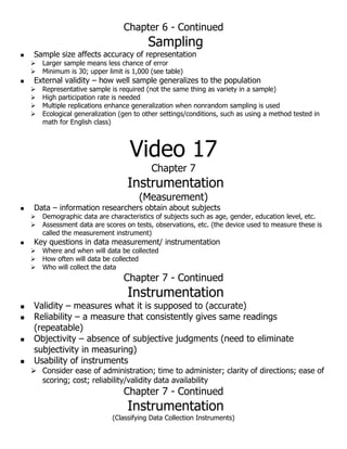 Chapter 6 - Continued
Sampling
 Sample size affects accuracy of representation
 Larger sample means less chance of error
 Minimum is 30; upper limit is 1,000 (see table)
 External validity – how well sample generalizes to the population
 Representative sample is required (not the same thing as variety in a sample)
 High participation rate is needed
 Multiple replications enhance generalization when nonrandom sampling is used
 Ecological generalization (gen to other settings/conditions, such as using a method tested in
math for English class)
Video 17
Chapter 7
Instrumentation
(Measurement)
 Data – information researchers obtain about subjects
 Demographic data are characteristics of subjects such as age, gender, education level, etc.
 Assessment data are scores on tests, observations, etc. (the device used to measure these is
called the measurement instrument)
 Key questions in data measurement/ instrumentation
 Where and when will data be collected
 How often will data be collected
 Who will collect the data
Chapter 7 - Continued
Instrumentation
 Validity – measures what it is supposed to (accurate)
 Reliability – a measure that consistently gives same readings
(repeatable)
 Objectivity – absence of subjective judgments (need to eliminate
subjectivity in measuring)
 Usability of instruments
 Consider ease of administration; time to administer; clarity of directions; ease of
scoring; cost; reliability/validity data availability
Chapter 7 - Continued
Instrumentation
(Classifying Data Collection Instruments)
 