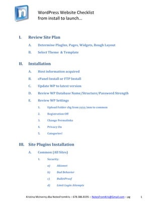 Review Site Plan<br />Determine PlugIns, Pages, Widgets, Rough Layout<br />Select Theme  & Template<br />Installation<br />Host information acquired<br />cPanel Install or FTP Install<br />Update WP to latest version<br />Review WP Database Name/Structure/Password Strength<br />Review WP Settings<br />Upload Folder chg from yyyy/mm to common<br />Registration Off <br />Change Permalinks<br />Privacy On<br />Categories!<br />Site Plugins Installation<br />Common (All Sites)<br />Security:<br />Akismet <br />Bad Behavior<br />BulletProof <br />Limit Login Attempts<br />Backup:<br />Backup Buddy $75/mo<br />Nice to Have:<br />RB Internal Links <br />Social Media<br />___________________ ><br />Other (Site Specific) Examples<br />Gallery/Slideshow<br />eNewsletter<br />WP-Cycle<br />Facebook or Twitter Feed <br />Blog Protector<br />Quote Rotator<br /> ___________________ ><br />Launch<br />Donate to Plugin Developers <br />Create Backup<br />Provide client with username/password – create closing letter<br />Create/Upload Favicon (icon next to address bar)<br />Set up Security Measures<br />Akismet<br />BulletProof<br />SEO (Basic) Followup<br />Google Analytics<br />Google SiteMap (XML) <br />Google Webmaster<br />Check Titles<br />Image Alt/Title Tags<br />Forms<br />Return email?<br />Saved to Database (if MailChimp)<br />SEO Plugin or Genesis SEO Install<br />Check prefix of pages<br />SEO Setup (Extra)<br />