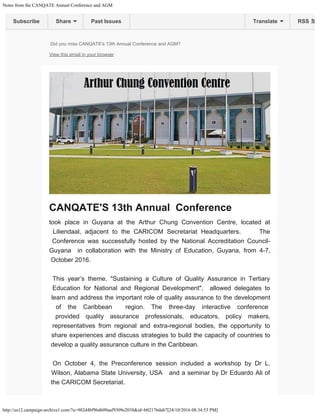 Notes from the CANQATE Annual Conference and AGM
http://us12.campaign-archive1.com/?u=982d4bf96d609aaf9309e2038&id=b02176dab7[24/10/2016 08:34:53 PM]

Did you miss CANQATE's 13th Annual Conference and AGM?
View this email in your browser
CANQATE'S 13th Annual  Conference 
took place in Guyana at the Arthur Chung Convention Centre, located at
Liliendaal, adjacent to the CARICOM Secretariat Headquarters.     The
Conference was successfully hosted by the National Accreditation Council-
Guyana  in collaboration with the Ministry of Education, Guyana, from 4-7,
October 2016. 

 

This year’s theme, "Sustaining a Culture of Quality Assurance in Tertiary
Education for National and Regional Development",  allowed delegates to
learn and address the important role of quality assurance to the development
of the Caribbean  region. The three-day interactive conference 
provided quality assurance professionals, educators, policy makers,
representatives from regional and extra-regional bodies, the opportunity to
share experiences and discuss strategies to build the capacity of countries to
develop a quality assurance culture in the Caribbean.

 

On October 4, the Preconference session included a workshop by Dr L.
Wilson, Alabama State University, USA   and a seminar by Dr Eduardo Ali of
the CARICOM Secretariat.              
Subscribe Share Past Issues RSSTranslate
 