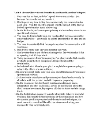 Unit 8 - Some Observations from the Exam Board Examiner’s Report
1. Pay attention to time, and don’t spend forever on Activity 1 just
because there are lots of sections in it
2. Don’t spend any time telling the examiner why the commission is a
good idea – you don’t need to explain why the subject of the brief is
indeed a problem that needs addressing.
3. In the Rationale, make sure your primary and secondary research are
specific and relevant
4. You need to demonstrate from the word go that the ideas you settle
on are achievable – you would be able to produce this on time and on
budget.
5. You need to constantly link the requirements of the commission with
your ideas
6. Don’t write more than the word limit for the Pitch.
7. Don’t waste time in the Pitch explaining what the commission is for
or agreeing that it’s important.
8. ‘Being persuasive’ doesn’t mean saying ‘we always make high quality
products using the best equipment’. Be specific about the
commission.
9. Include technical ideas in your pitch – explain how you are going to
achieve the effects you are outlining.
10.In your proposal, make sure your legal and ethical considerations are
specific and relevant.
11.Make sure the techniques and processes you describe do actually tie
closely in with the product and effects you are proposing.
12.In the treatment, the storyboard must contain timings, audio
information and shot transitions, as well as information about the
shot, camera movement, key aspects of Mise en Scene and the image
itself.
13.In the Justification, you need to make clear links between how what
you have done meets the requirements of the commission and how
the content you have proposed and the styles and techniques you
want to use to create it will be effective at communicating your
message to your target audience.
 