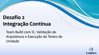 Desafio 2
Integração Contínua
 Team Build com IC, Validação de
 Arquitetura e Execução de Testes de
 Unidade
 