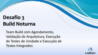 Desafio 3
Build Noturna
 Team Build com Agendamento,
 Validação de Arquitetura, Execução
 de Testes de Unidade e Execução de
 Testes Integrados
 