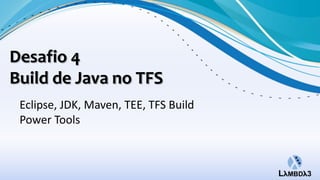 Desafio 4
Build de Java no TFS
 Eclipse, JDK, Maven, TEE, TFS Build
 Power Tools
 