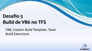 Desafio 5
Build de VB6 no TFS
 VB6, Custom Build Template, Team
 Build Extensions
 