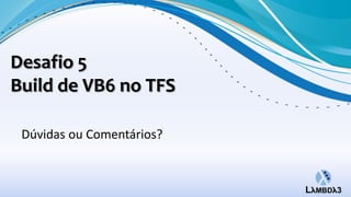 Desafio 5
Build de VB6 no TFS

 Dúvidas ou Comentários?
 