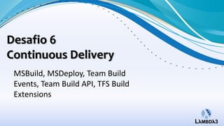 Desafio 6
Continuous Delivery
 MSBuild, MSDeploy, Team Build
 Events, Team Build API, TFS Build
 Extensions
 